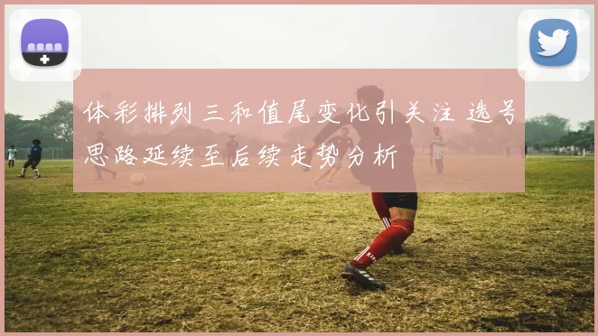 体彩排列三和值尾变化引关注 选号思路延续至后续走势分析