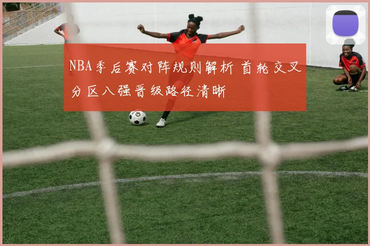 NBA季后赛对阵规则解析 首轮交叉分区八强晋级路径清晰