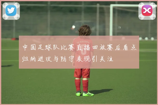 中国足球队比赛直播回放赛后看点归纳进攻与防守表现引关注