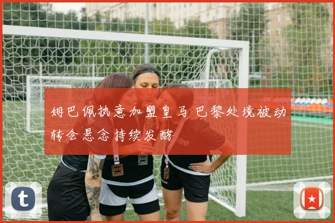 姆巴佩执意加盟皇马 巴黎处境被动转会悬念持续发酵