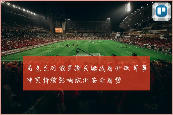 乌克兰对俄罗斯关键战局升级 军事冲突持续影响欧洲安全局势