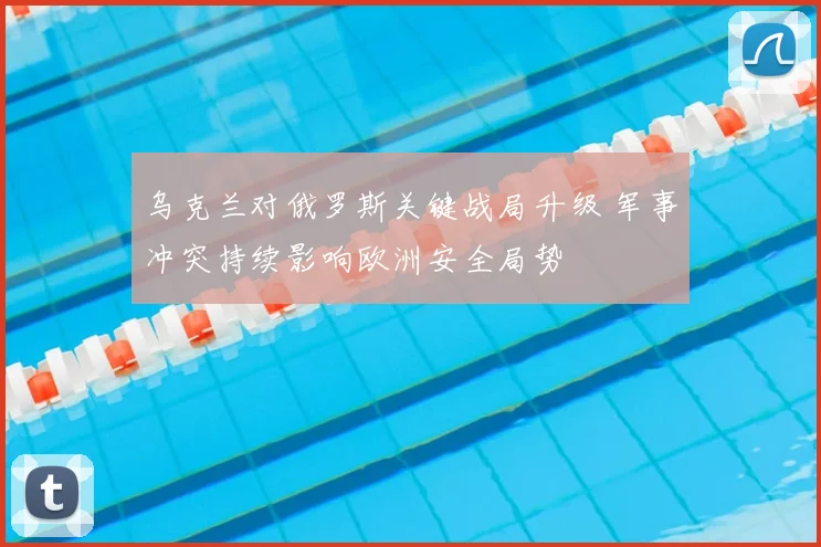 乌克兰对俄罗斯关键战局升级 军事冲突持续影响欧洲安全局势