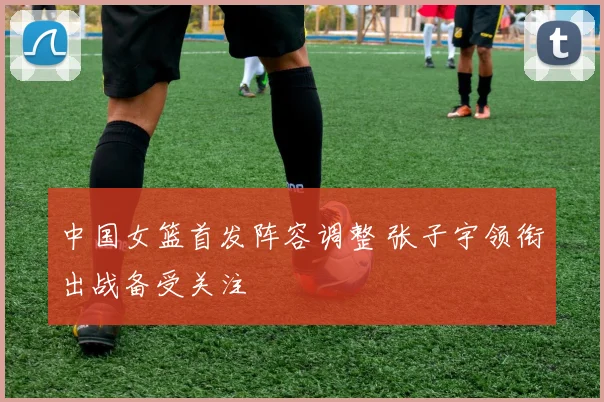中国女篮首发阵容调整 张子宇领衔出战备受关注
