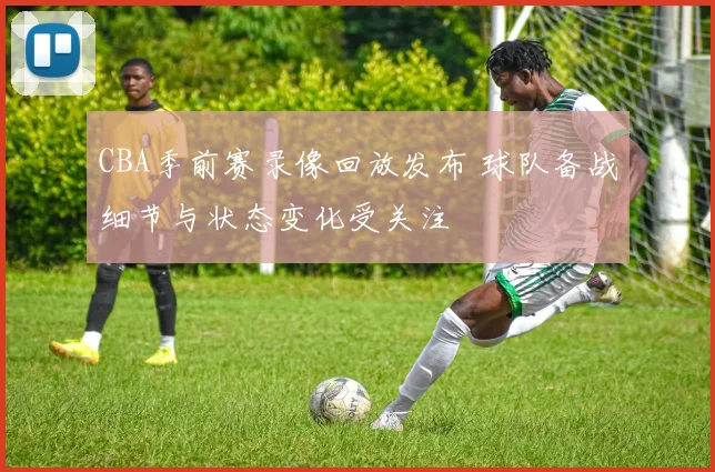 CBA季前赛录像回放发布 球队备战细节与状态变化受关注