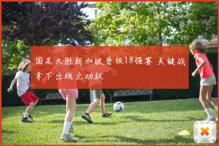 国足大胜新加坡晋级18强赛 关键战拿下出线主动权