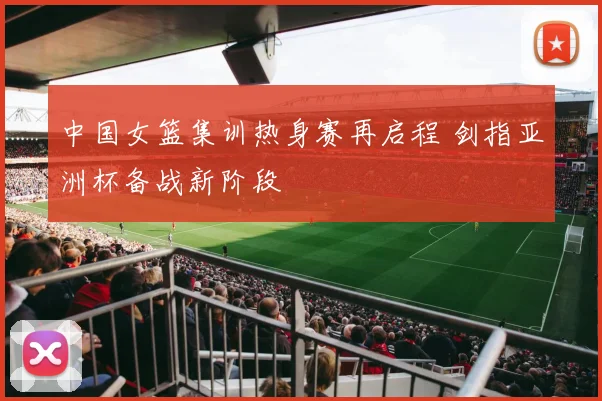 中国女篮集训热身赛再启程 剑指亚洲杯备战新阶段