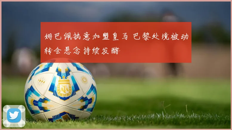 姆巴佩执意加盟皇马 巴黎处境被动转会悬念持续发酵