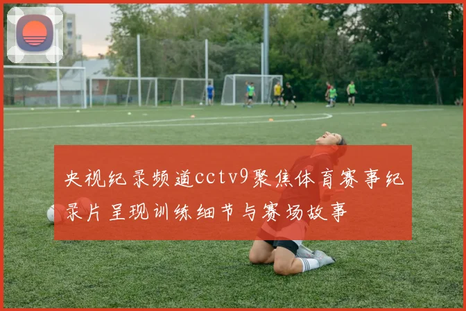 央视纪录频道cctv9聚焦体育赛事纪录片呈现训练细节与赛场故事