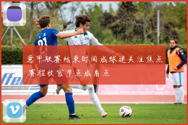 意甲联赛结束时间成球迷关注焦点 赛程收官节点成看点
