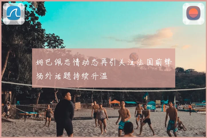 姆巴佩恋情动态再引关注法国前锋场外话题持续升温