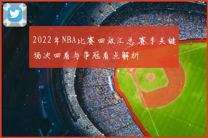 2022年NBA比赛回放汇总 赛季关键场次回看与争冠看点解析